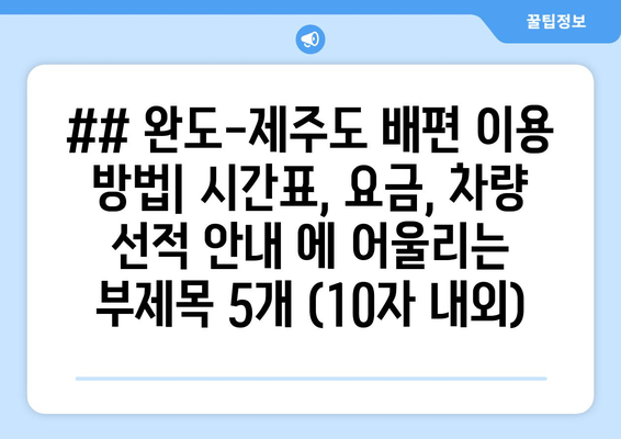 ## 완도-제주도 배편 이용 방법| 시간표, 요금, 차량 선적 안내 에 어울리는 부제목 5개 (10자 내외)