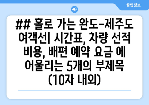 ## 홀로 가는 완도-제주도 여객선| 시간표, 차량 선적 비용, 배편 예약 요금 에 어울리는 5개의 부제목 (10자 내외)