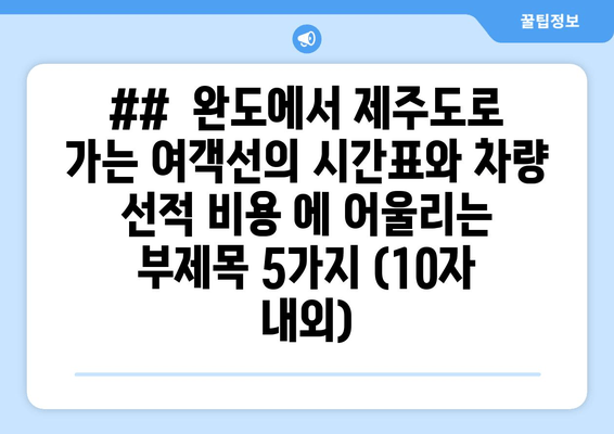 ##  완도에서 제주도로 가는 여객선의 시간표와 차량 선적 비용 에 어울리는 부제목 5가지 (10자 내외)