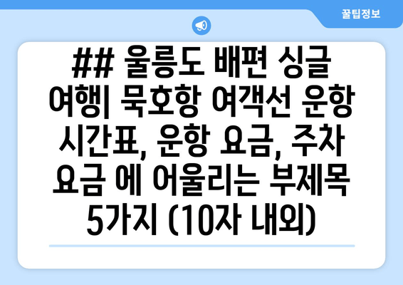 ## 울릉도 배편 싱글 여행| 묵호항 여객선 운항 시간표, 운항 요금, 주차 요금 에 어울리는 부제목 5가지 (10자 내외)