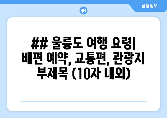 ## 울릉도 여행 요령| 배편 예약, 교통편, 관광지 부제목 (10자 내외)