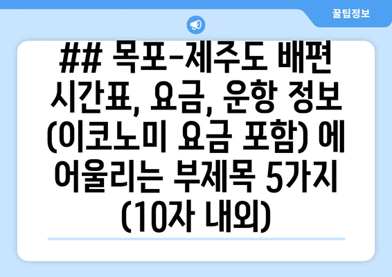 ## 목포-제주도 배편 시간표, 요금, 운항 정보 (이코노미 요금 포함) 에 어울리는 부제목 5가지 (10자 내외)