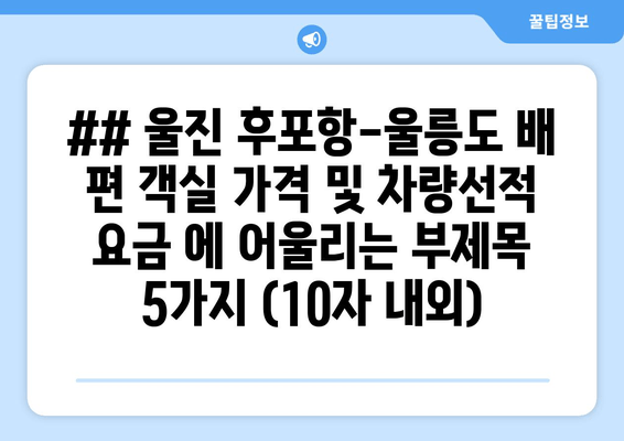 ## 울진 후포항-울릉도 배 편 객실 가격 및 차량선적 요금 에 어울리는 부제목 5가지 (10자 내외)