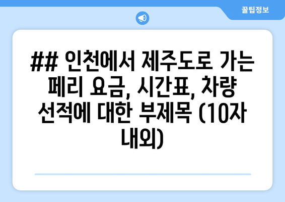 ## 인천에서 제주도로 가는 페리 요금, 시간표, 차량 선적에 대한 부제목 (10자 내외)