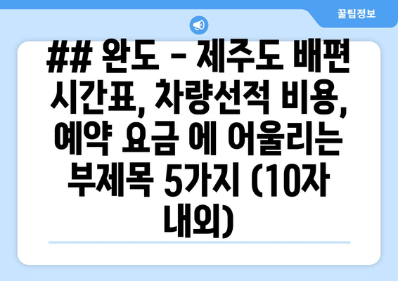 ## 완도 - 제주도 배편 시간표, 차량선적 비용, 예약 요금 에 어울리는 부제목 5가지 (10자 내외)