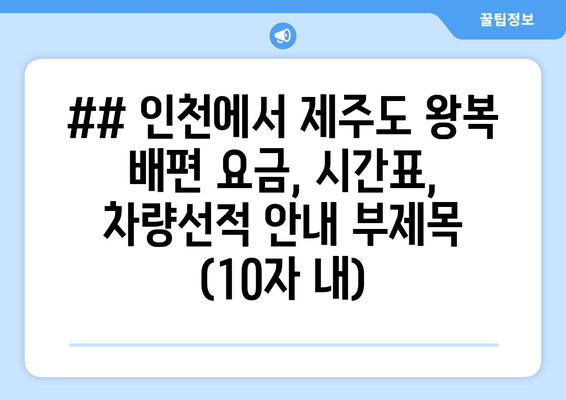 ## 인천에서 제주도 왕복 배편 요금, 시간표, 차량선적 안내 부제목 (10자 내)