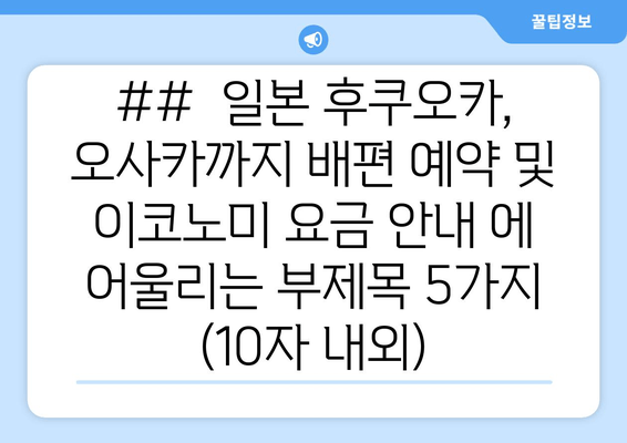 ##  일본 후쿠오카, 오사카까지 배편 예약 및 이코노미 요금 안내 에 어울리는 부제목 5가지 (10자 내외)