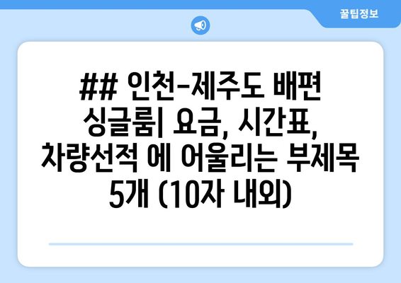 ## 인천-제주도 배편 싱글룸| 요금, 시간표, 차량선적 에 어울리는 부제목 5개 (10자 내외)