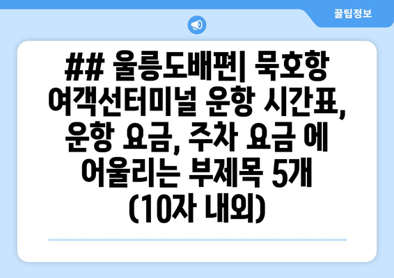 ## 울릉도배편| 묵호항 여객선터미널 운항 시간표, 운항 요금, 주차 요금 에 어울리는 부제목 5개 (10자 내외)