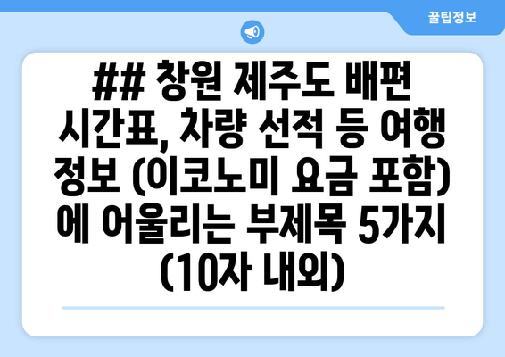 ## 창원 제주도 배편 시간표, 차량 선적 등 여행 정보 (이코노미 요금 포함) 에 어울리는 부제목 5가지 (10자 내외)