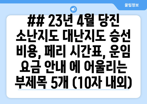 ## 23년 4월 당진 소난지도 대난지도 승선 비용, 페리 시간표, 운임 요금 안내 에 어울리는 부제목 5개 (10자 내외)