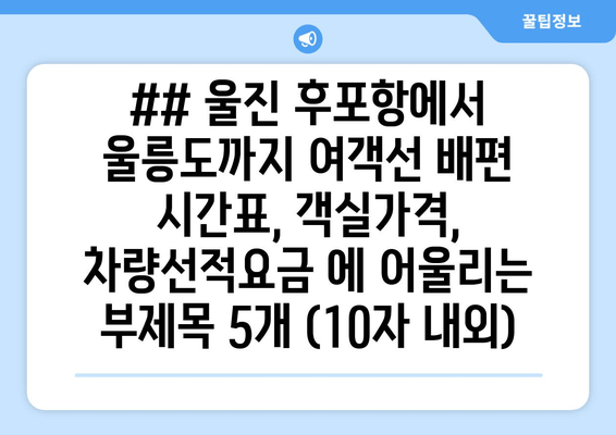 ## 울진 후포항에서 울릉도까지 여객선 배편 시간표, 객실가격, 차량선적요금 에 어울리는 부제목 5개 (10자 내외)