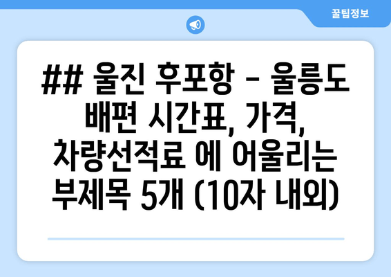 ## 울진 후포항 - 울릉도 배편 시간표, 가격, 차량선적료 에 어울리는 부제목 5개 (10자 내외)