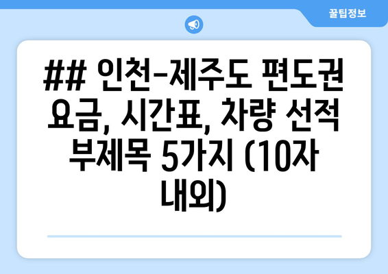 ## 인천-제주도 편도권 요금, 시간표, 차량 선적 부제목 5가지 (10자 내외)