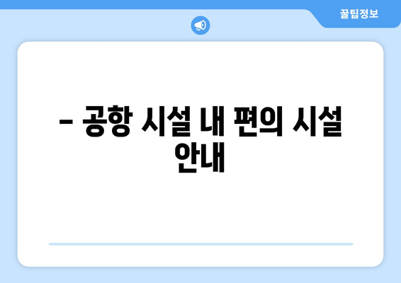 - 공항 시설 내 편의 시설 안내