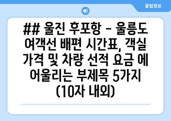 ## 울진 후포항 - 울릉도 여객선 배편 시간표, 객실 가격 및 차량 선적 요금 에 어울리는 부제목 5가지 (10자 내외)