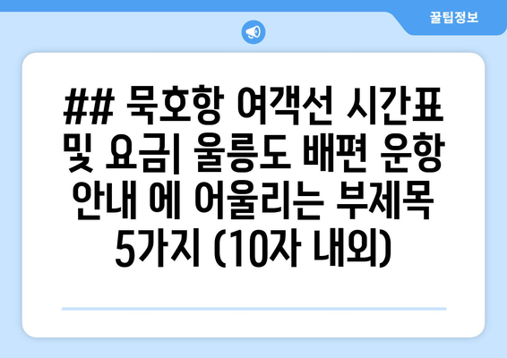 ## 묵호항 여객선 시간표 및 요금| 울릉도 배편 운항 안내 에 어울리는 부제목 5가지 (10자 내외)