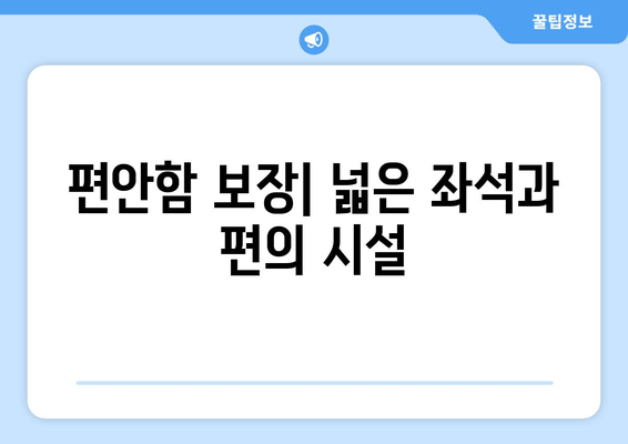 편안함 보장| 넓은 좌석과 편의 시설