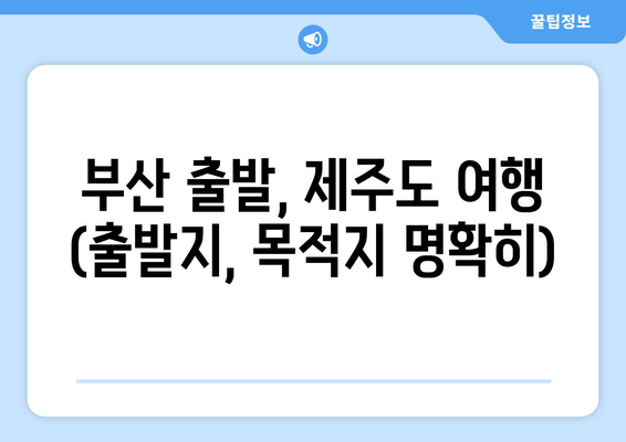 부산 출발, 제주도 여행 (출발지, 목적지 명확히)