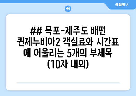 ## 목포-제주도 배편 퀸제누비아2 객실료와 시간표 에 어울리는 5개의 부제목 (10자 내외)