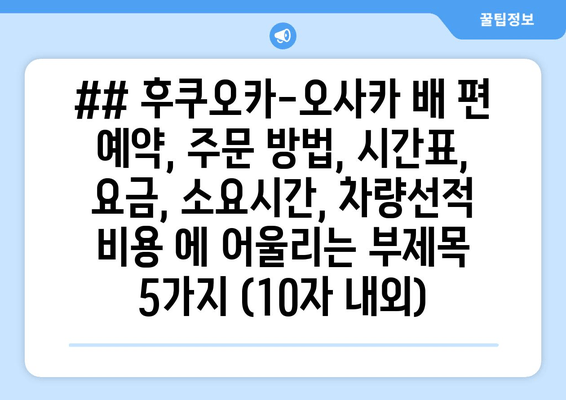 ## 후쿠오카-오사카 배 편 예약, 주문 방법, 시간표, 요금, 소요시간, 차량선적 비용 에 어울리는 부제목 5가지 (10자 내외)