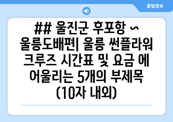 ## 울진군 후포항 ~ 울릉도배편| 울릉 썬플라워 크루즈 시간표 및 요금 에 어울리는 5개의 부제목 (10자 내외)