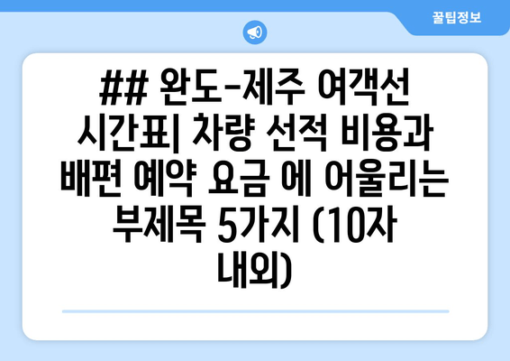 ## 완도-제주 여객선 시간표| 차량 선적 비용과 배편 예약 요금 에 어울리는 부제목 5가지 (10자 내외)