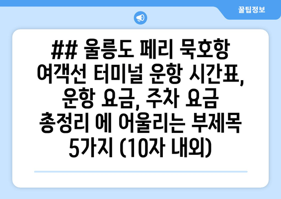 ## 울릉도 페리 묵호항 여객선 터미널 운항 시간표, 운항 요금, 주차 요금 총정리 에 어울리는 부제목 5가지 (10자 내외)