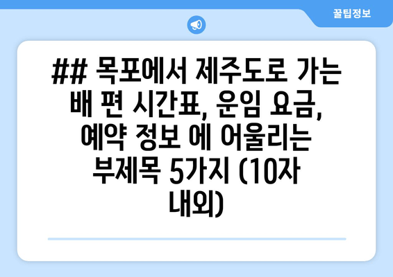 ## 목포에서 제주도로 가는 배 편 시간표, 운임 요금, 예약 정보 에 어울리는 부제목 5가지 (10자 내외)