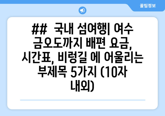 ##  국내 섬여행| 여수 금오도까지 배편 요금, 시간표, 비렁길 에 어울리는 부제목 5가지 (10자 내외)