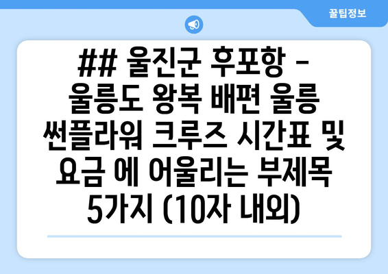 ## 울진군 후포항 - 울릉도 왕복 배편 울릉 썬플라워 크루즈 시간표 및 요금 에 어울리는 부제목 5가지 (10자 내외)