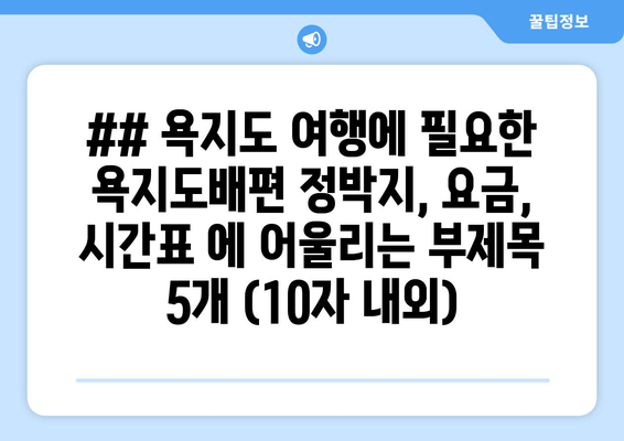 ## 욕지도 여행에 필요한 욕지도배편 정박지, 요금, 시간표 에 어울리는 부제목 5개 (10자 내외)