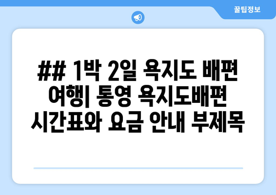 ## 1박 2일 욕지도 배편 여행| 통영 욕지도배편 시간표와 요금 안내 부제목