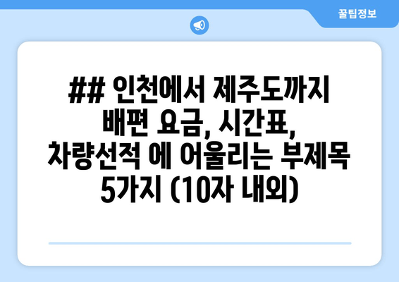 ## 인천에서 제주도까지 배편 요금, 시간표, 차량선적 에 어울리는 부제목 5가지 (10자 내외)