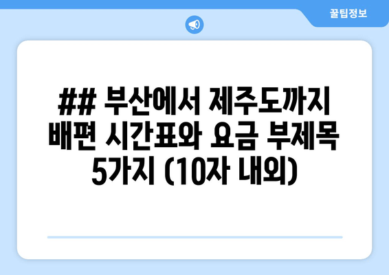 ## 부산에서 제주도까지 배편 시간표와 요금 부제목 5가지 (10자 내외)