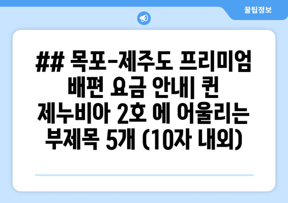 ## 목포-제주도 프리미엄 배편 요금 안내| 퀸 제누비아 2호 에 어울리는 부제목 5개 (10자 내외)