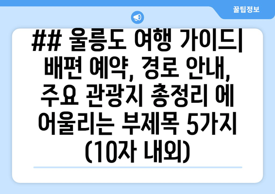 ## 울릉도 여행 가이드| 배편 예약, 경로 안내, 주요 관광지 총정리 에 어울리는 부제목 5가지 (10자 내외)