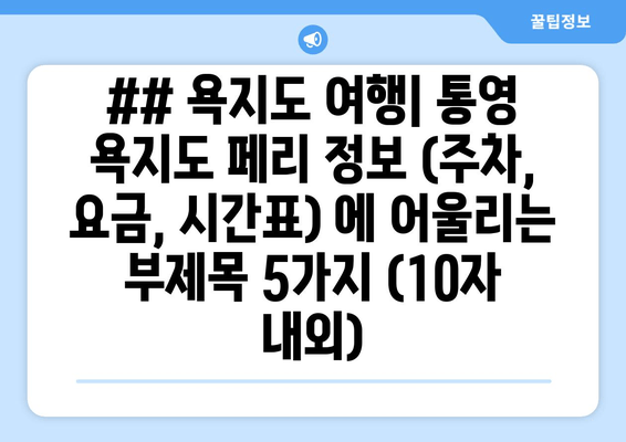 ## 욕지도 여행| 통영 욕지도 페리 정보 (주차, 요금, 시간표) 에 어울리는 부제목 5가지 (10자 내외)