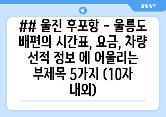 ## 울진 후포항 - 울릉도 배편의 시간표, 요금, 차량 선적 정보 에 어울리는 부제목 5가지 (10자 내외)