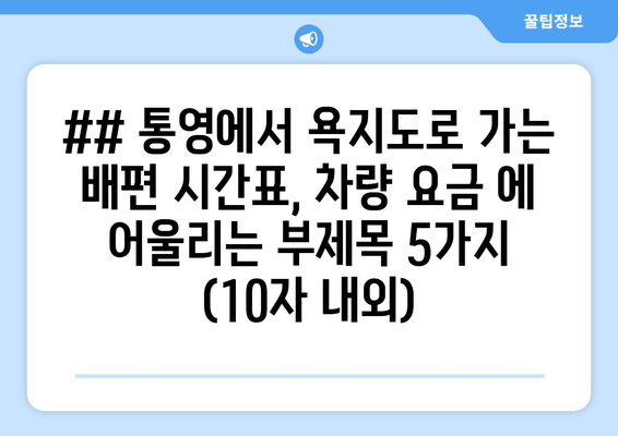 ## 통영에서 욕지도로 가는 배편 시간표, 차량 요금 에 어울리는 부제목 5가지 (10자 내외)