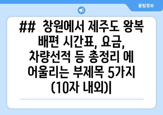 ##  창원에서 제주도 왕복 배편 시간표, 요금, 차량선적 등 총정리 에 어울리는 부제목 5가지 (10자 내외)|