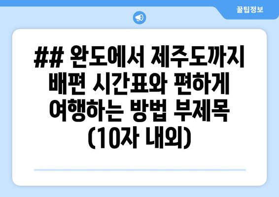 ## 완도에서 제주도까지 배편 시간표와 편하게 여행하는 방법 부제목 (10자 내외)