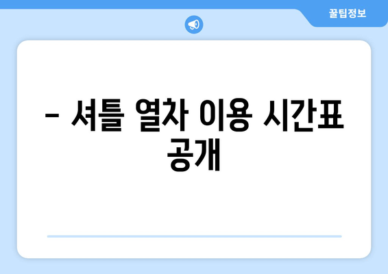 - 셔틀 열차 이용 시간표 공개