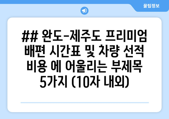 ## 완도-제주도 프리미엄 배편 시간표 및 차량 선적 비용 에 어울리는 부제목 5가지 (10자 내외)