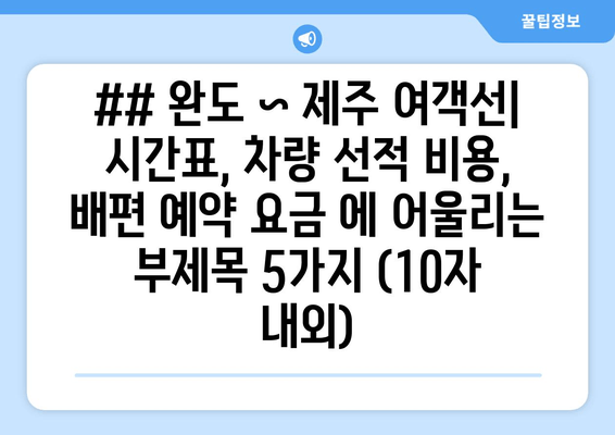 ## 완도 ~ 제주 여객선| 시간표, 차량 선적 비용, 배편 예약 요금 에 어울리는 부제목 5가지 (10자 내외)