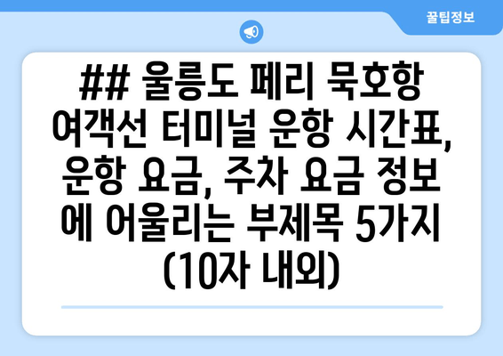 ## 울릉도 페리 묵호항 여객선 터미널 운항 시간표, 운항 요금, 주차 요금 정보 에 어울리는 부제목 5가지 (10자 내외)