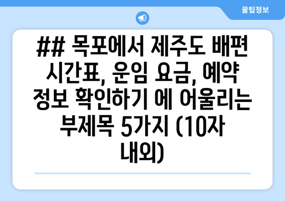 ## 목포에서 제주도 배편 시간표, 운임 요금, 예약 정보 확인하기 에 어울리는 부제목 5가지 (10자 내외)