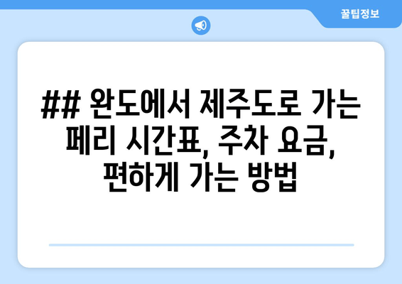 ## 완도에서 제주도로 가는 페리 시간표, 주차 요금, 편하게 가는 방법