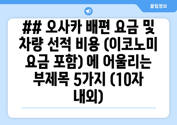 ## 오사카 배편 요금 및 차량 선적 비용 (이코노미 요금 포함) 에 어울리는 부제목 5가지 (10자 내외)