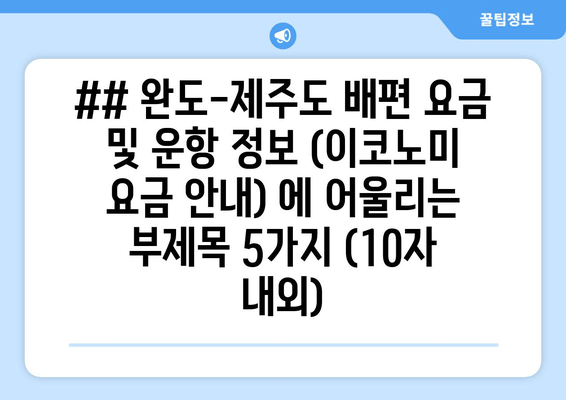 ## 완도-제주도 배편 요금 및 운항 정보 (이코노미 요금 안내) 에 어울리는 부제목 5가지 (10자 내외)